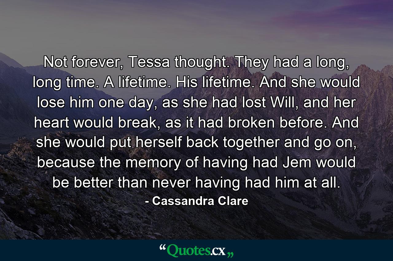 Not forever, Tessa thought. They had a long, long time. A lifetime. His lifetime. And she would lose him one day, as she had lost Will, and her heart would break, as it had broken before. And she would put herself back together and go on, because the memory of having had Jem would be better than never having had him at all. - Quote by Cassandra Clare