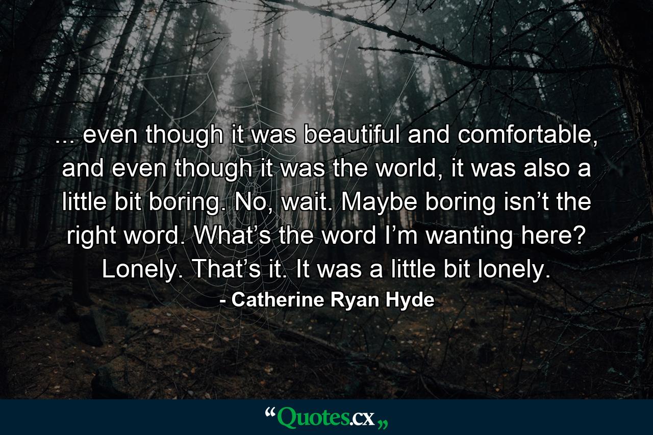 ... even though it was beautiful and comfortable, and even though it was the world, it was also a little bit boring. No, wait. Maybe boring isn’t the right word. What’s the word I’m wanting here? Lonely. That’s it. It was a little bit lonely. - Quote by Catherine Ryan Hyde