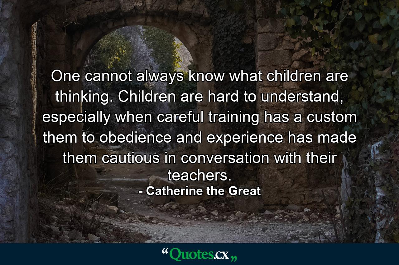 One cannot always know what children are thinking. Children are hard to understand, especially when careful training has a custom them to obedience and experience has made them cautious in conversation with their teachers. - Quote by Catherine the Great