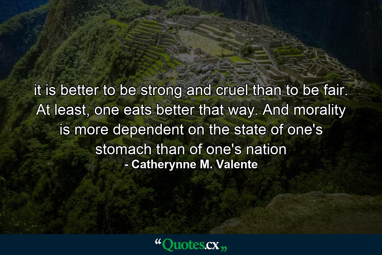 it is better to be strong and cruel than to be fair. At least, one eats better that way. And morality is more dependent on the state of one's stomach than of one's nation - Quote by Catherynne M. Valente