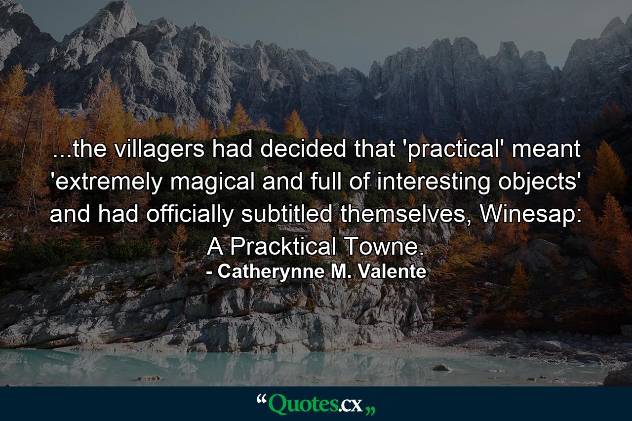 ...the villagers had decided that 'practical' meant 'extremely magical and full of interesting objects' and had officially subtitled themselves, Winesap: A Pracktical Towne. - Quote by Catherynne M. Valente