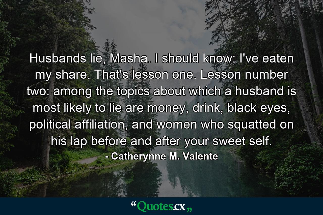 Husbands lie, Masha. I should know; I've eaten my share. That's lesson one. Lesson number two: among the topics about which a husband is most likely to lie are money, drink, black eyes, political affiliation, and women who squatted on his lap before and after your sweet self. - Quote by Catherynne M. Valente