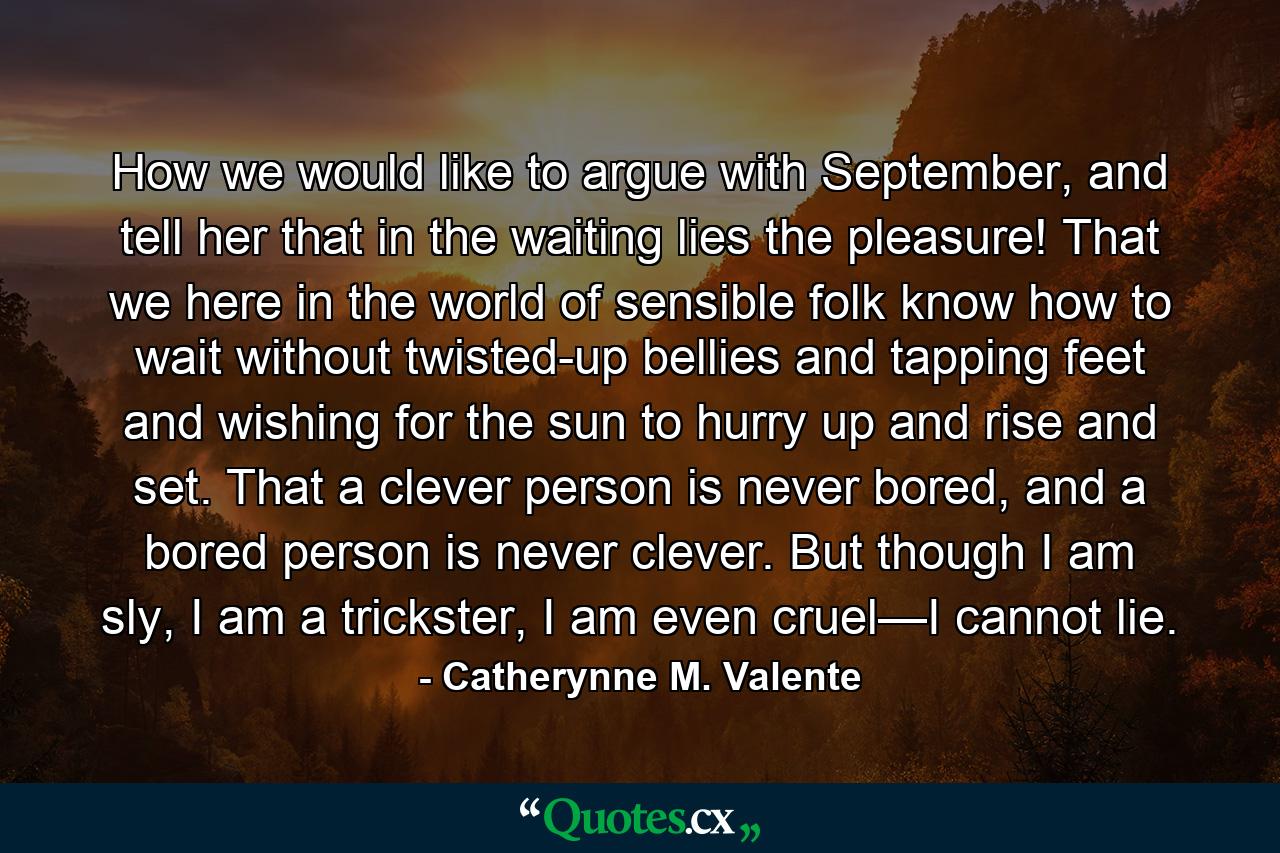 How we would like to argue with September, and tell her that in the waiting lies the pleasure! That we here in the world of sensible folk know how to wait without twisted-up bellies and tapping feet and wishing for the sun to hurry up and rise and set. That a clever person is never bored, and a bored person is never clever. But though I am sly, I am a trickster, I am even cruel—I cannot lie. - Quote by Catherynne M. Valente