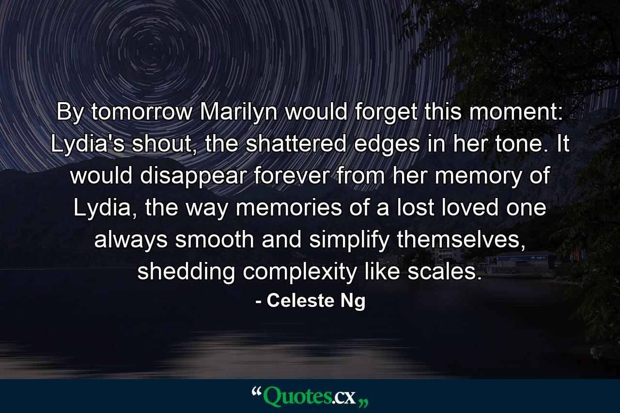 By tomorrow Marilyn would forget this moment: Lydia's shout, the shattered edges in her tone. It would disappear forever from her memory of Lydia, the way memories of a lost loved one always smooth and simplify themselves, shedding complexity like scales. - Quote by Celeste Ng