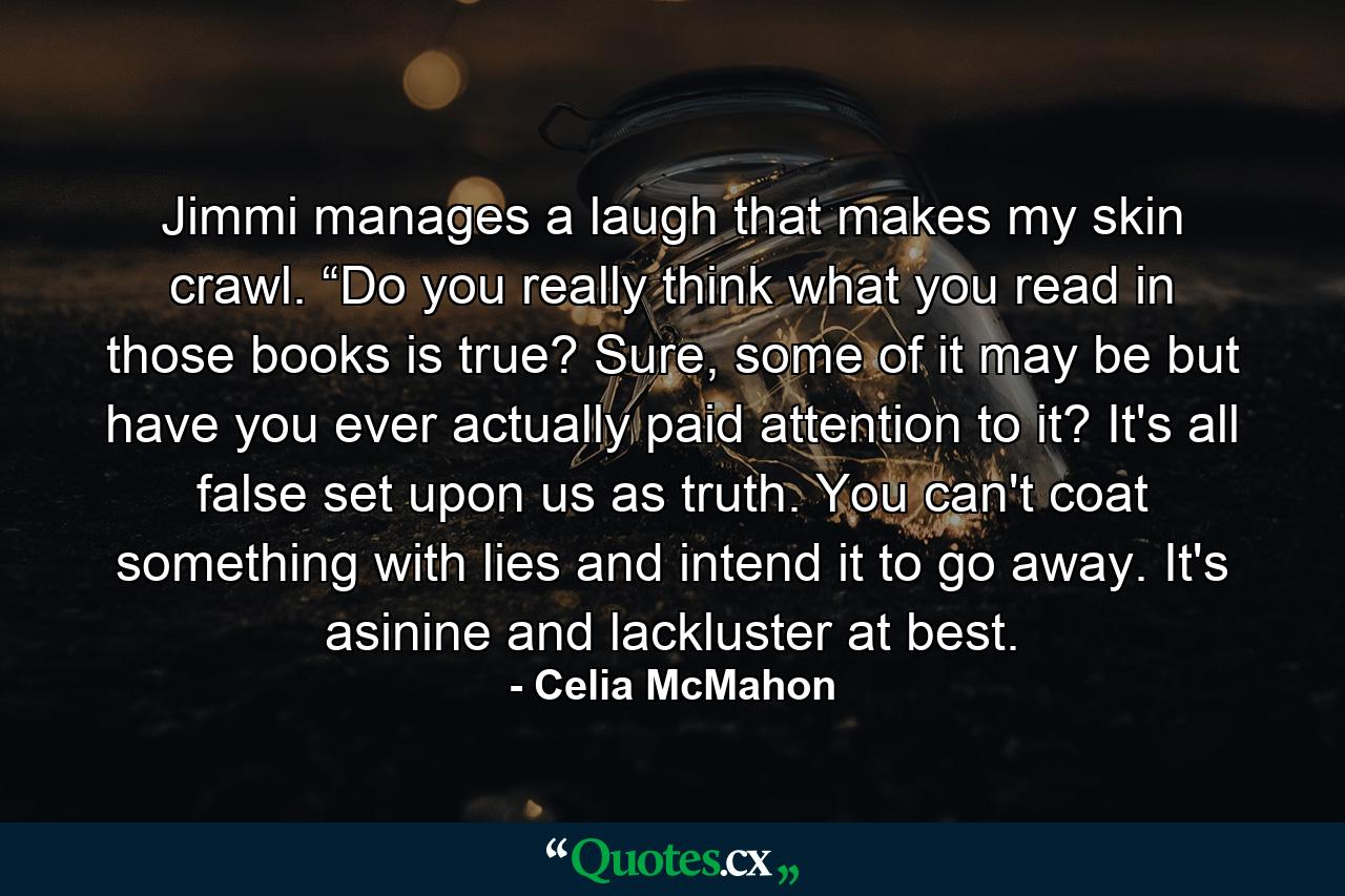 Jimmi manages a laugh that makes my skin crawl. “Do you really think what you read in those books is true? Sure, some of it may be but have you ever actually paid attention to it? It's all false set upon us as truth. You can't coat something with lies and intend it to go away. It's asinine and lackluster at best. - Quote by Celia McMahon