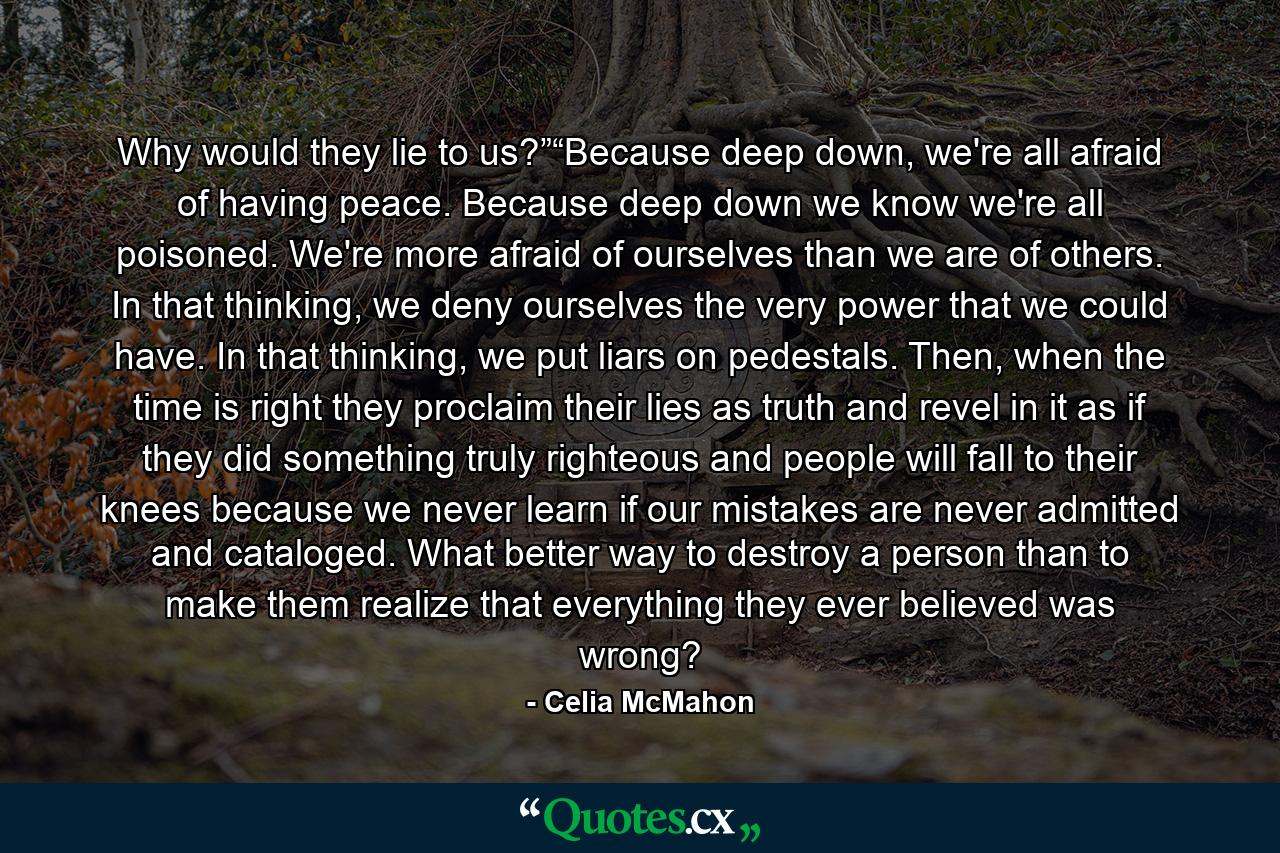 Why would they lie to us?”“Because deep down, we're all afraid of having peace. Because deep down we know we're all poisoned. We're more afraid of ourselves than we are of others. In that thinking, we deny ourselves the very power that we could have. In that thinking, we put liars on pedestals. Then, when the time is right they proclaim their lies as truth and revel in it as if they did something truly righteous and people will fall to their knees because we never learn if our mistakes are never admitted and cataloged. What better way to destroy a person than to make them realize that everything they ever believed was wrong? - Quote by Celia McMahon