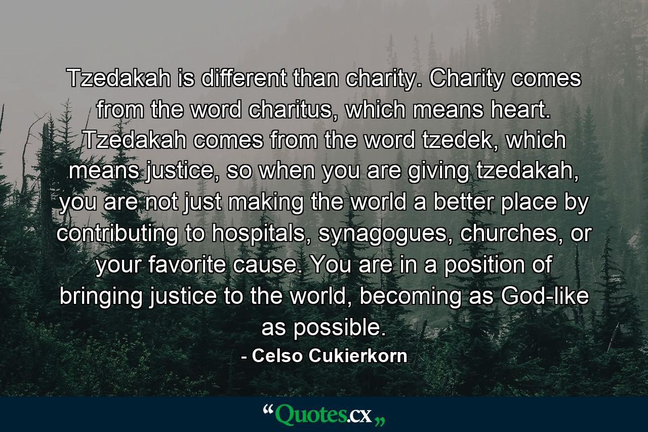 Tzedakah is different than charity. Charity comes from the word charitus, which means heart. Tzedakah comes from the word tzedek, which means justice, so when you are giving tzedakah, you are not just making the world a better place by contributing to hospitals, synagogues, churches, or your favorite cause. You are in a position of bringing justice to the world, becoming as God-like as possible. - Quote by Celso Cukierkorn