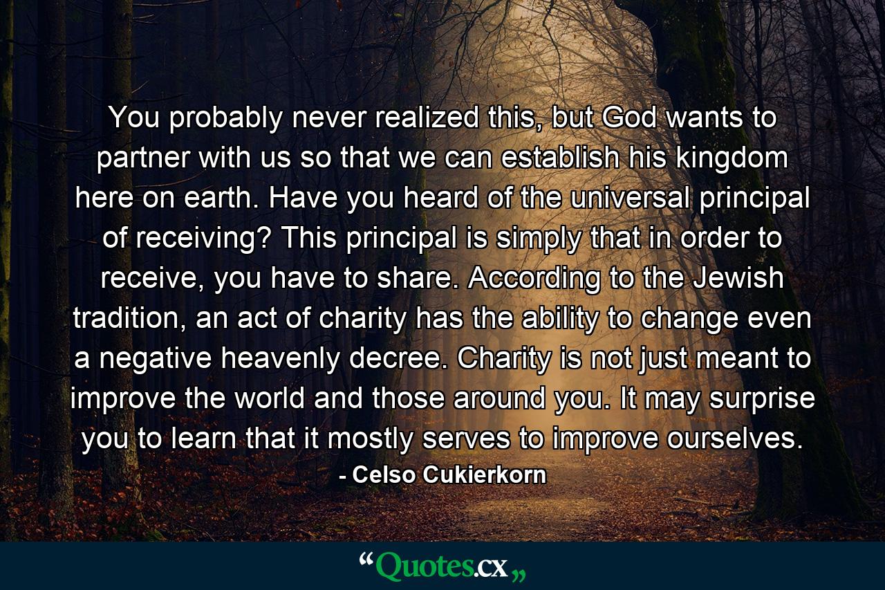 You probably never realized this, but God wants to partner with us so that we can establish his kingdom here on earth. Have you heard of the universal principal of receiving? This principal is simply that in order to receive, you have to share. According to the Jewish tradition, an act of charity has the ability to change even a negative heavenly decree. Charity is not just meant to improve the world and those around you. It may surprise you to learn that it mostly serves to improve ourselves. - Quote by Celso Cukierkorn