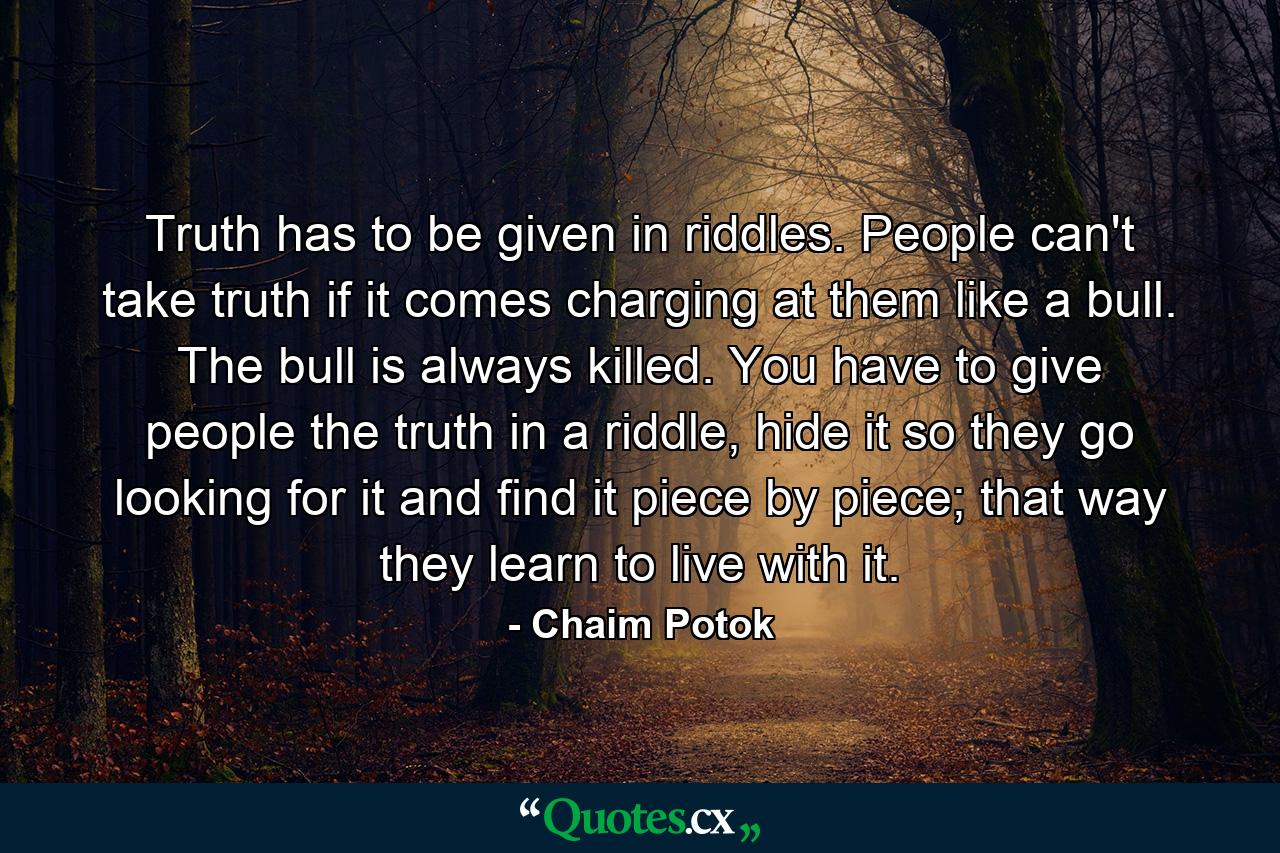 Truth has to be given in riddles. People can't take truth if it comes charging at them like a bull. The bull is always killed. You have to give people the truth in a riddle, hide it so they go looking for it and find it piece by piece; that way they learn to live with it. - Quote by Chaim Potok