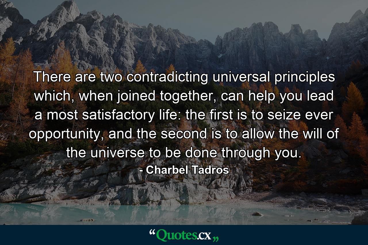 There are two contradicting universal principles which, when joined together, can help you lead a most satisfactory life: the first is to seize ever opportunity, and the second is to allow the will of the universe to be done through you. - Quote by Charbel Tadros