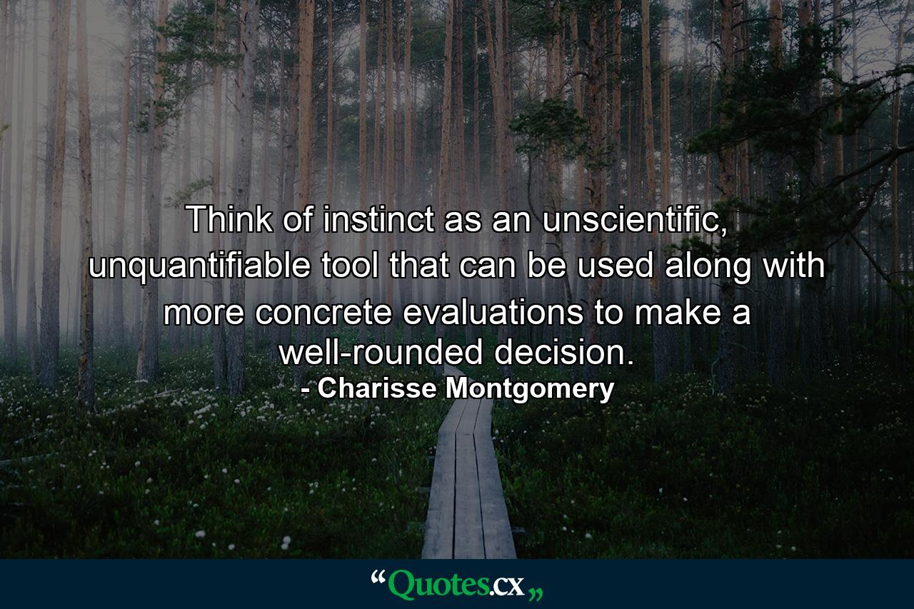 Think of instinct as an unscientific, unquantifiable tool that can be used along with more concrete evaluations to make a well-rounded decision. - Quote by Charisse Montgomery