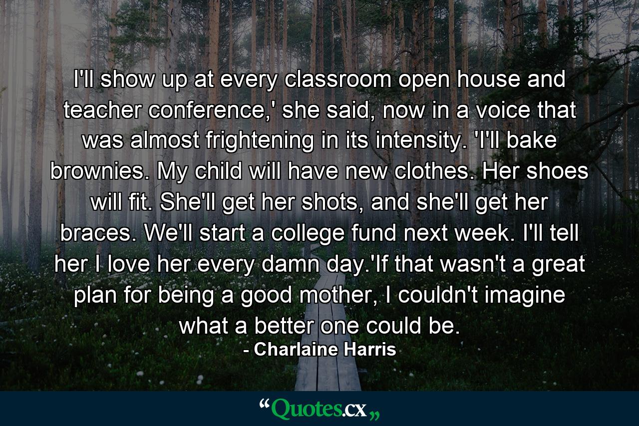 I'll show up at every classroom open house and teacher conference,' she said, now in a voice that was almost frightening in its intensity. 'I'll bake brownies. My child will have new clothes. Her shoes will fit. She'll get her shots, and she'll get her braces. We'll start a college fund next week. I'll tell her I love her every damn day.'If that wasn't a great plan for being a good mother, I couldn't imagine what a better one could be. - Quote by Charlaine Harris