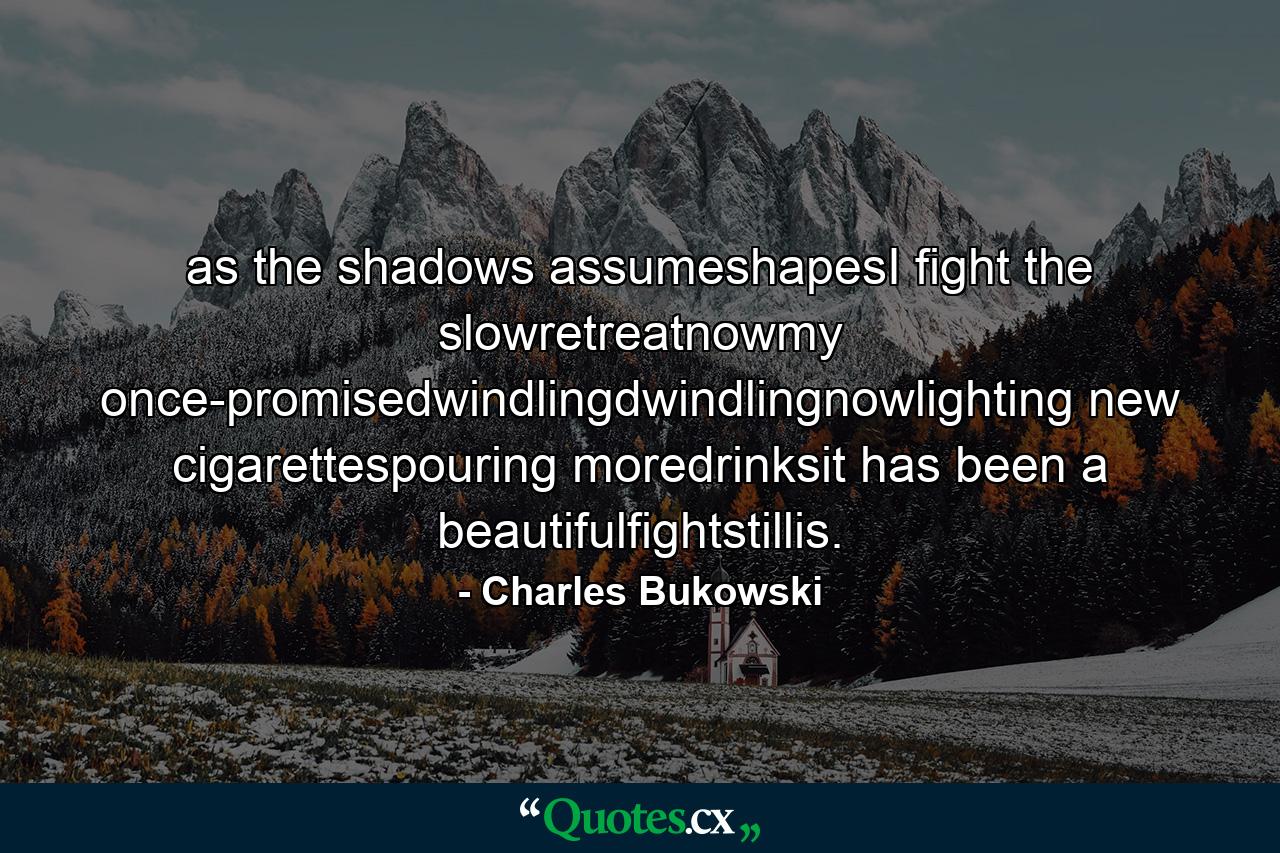 as the shadows assumeshapesI fight the slowretreatnowmy once-promisedwindlingdwindlingnowlighting new cigarettespouring moredrinksit has been a beautifulfightstillis. - Quote by Charles Bukowski