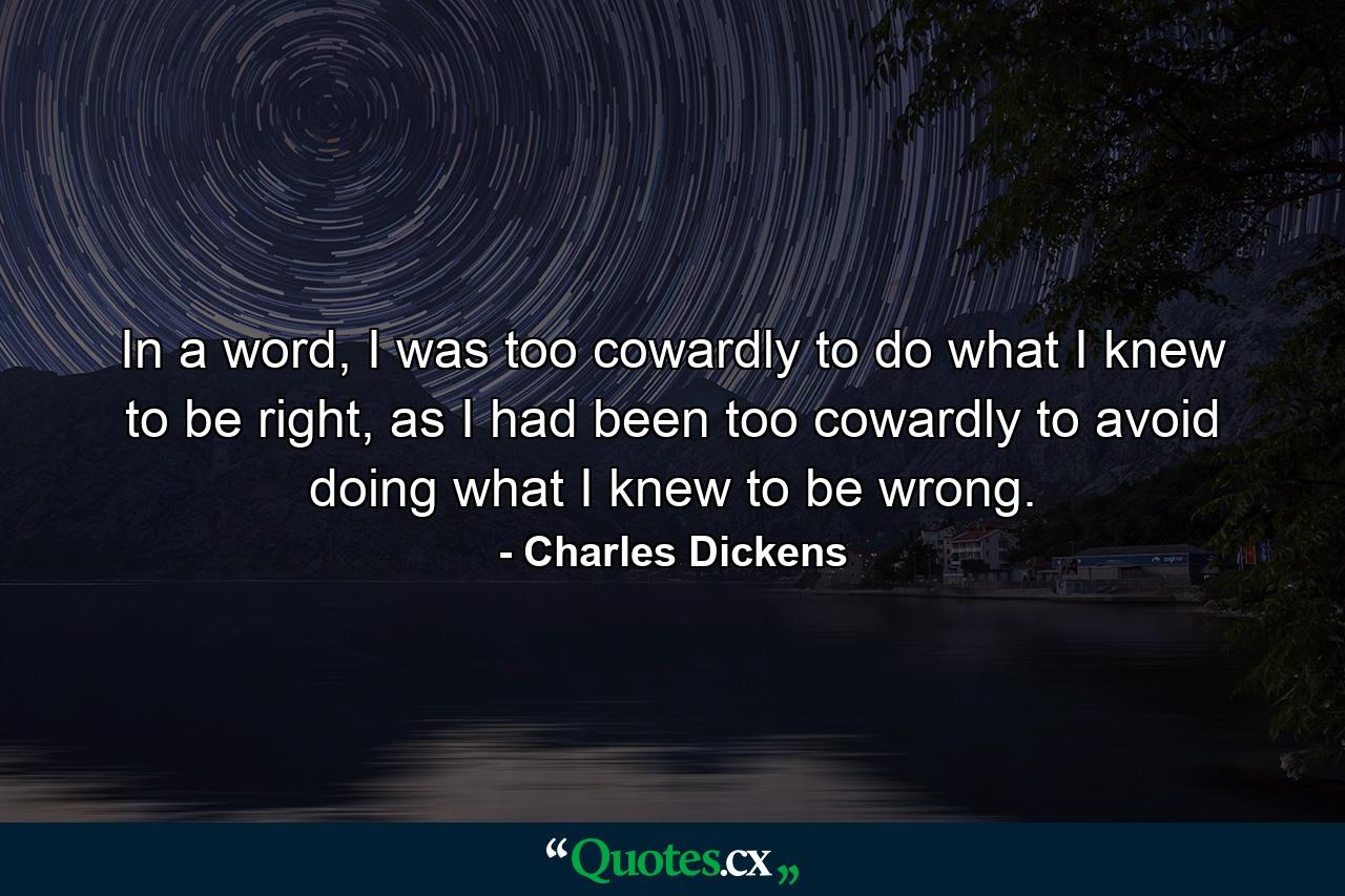 In a word, I was too cowardly to do what I knew to be right, as I had been too cowardly to avoid doing what I knew to be wrong. - Quote by Charles Dickens