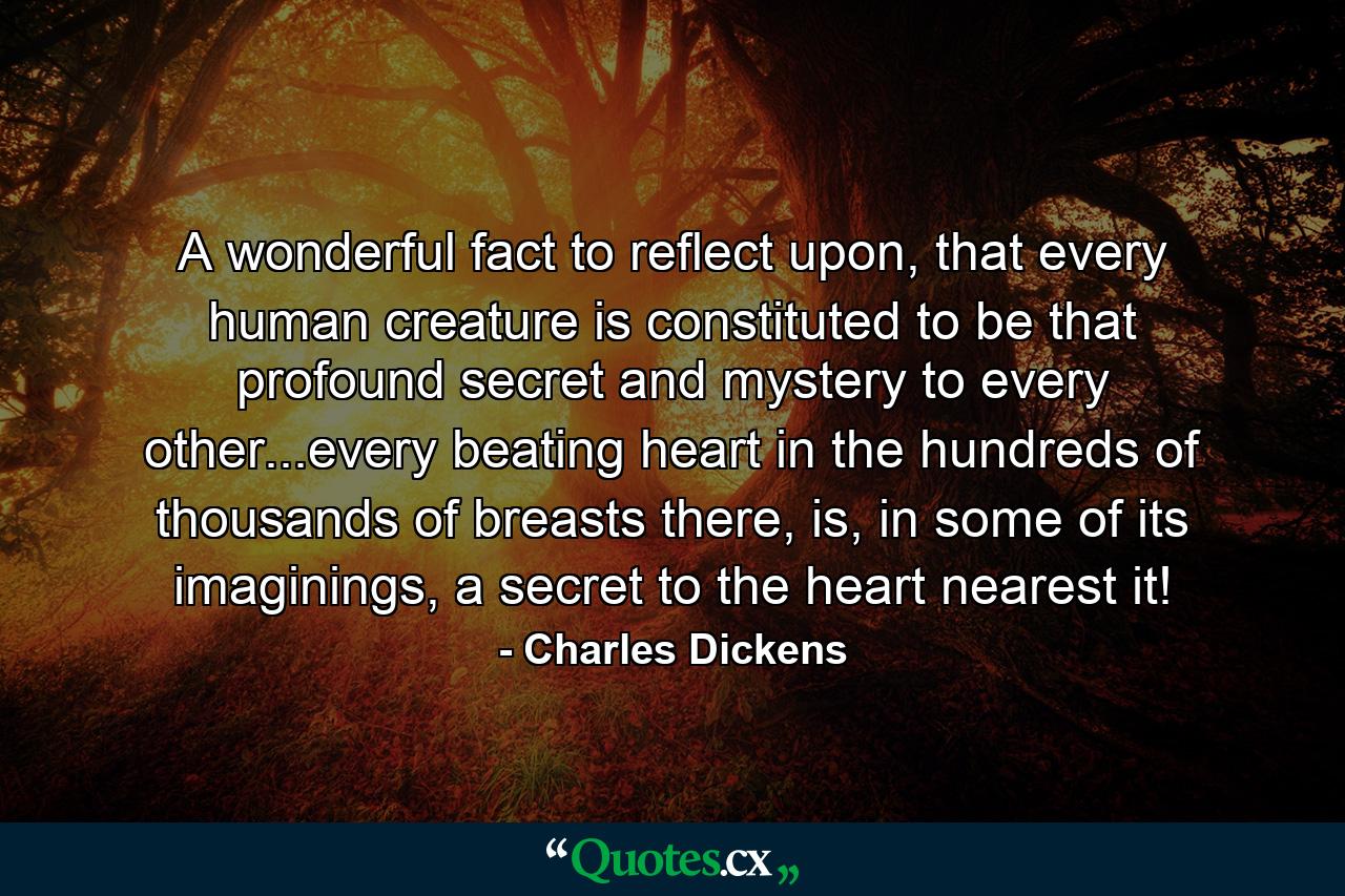 A wonderful fact to reflect upon, that every human creature is constituted to be that profound secret and mystery to every other...every beating heart in the hundreds of thousands of breasts there, is, in some of its imaginings, a secret to the heart nearest it! - Quote by Charles Dickens