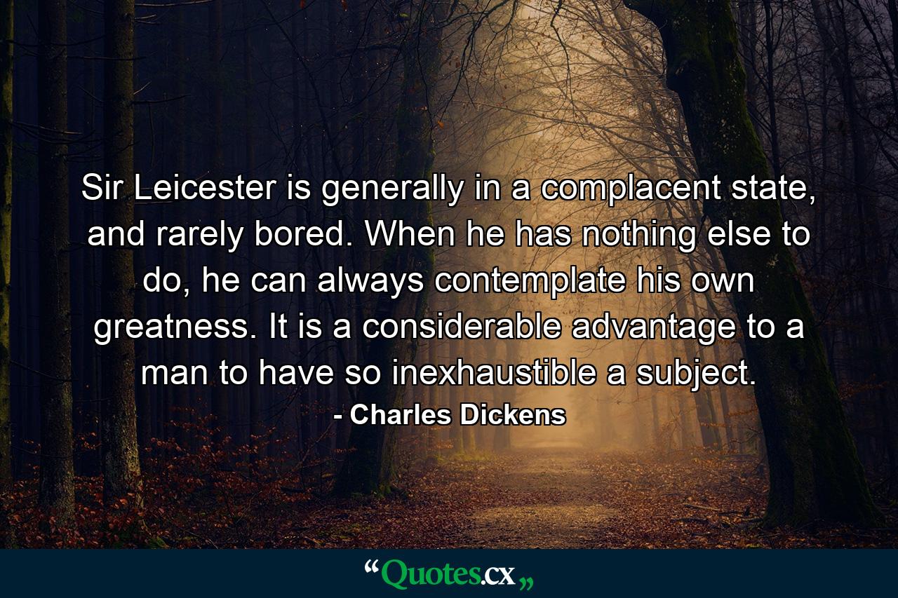 Sir Leicester is generally in a complacent state, and rarely bored. When he has nothing else to do, he can always contemplate his own greatness. It is a considerable advantage to a man to have so inexhaustible a subject. - Quote by Charles Dickens