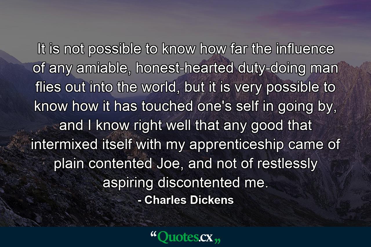 It is not possible to know how far the influence of any amiable, honest-hearted duty-doing man flies out into the world, but it is very possible to know how it has touched one's self in going by, and I know right well that any good that intermixed itself with my apprenticeship came of plain contented Joe, and not of restlessly aspiring discontented me. - Quote by Charles Dickens