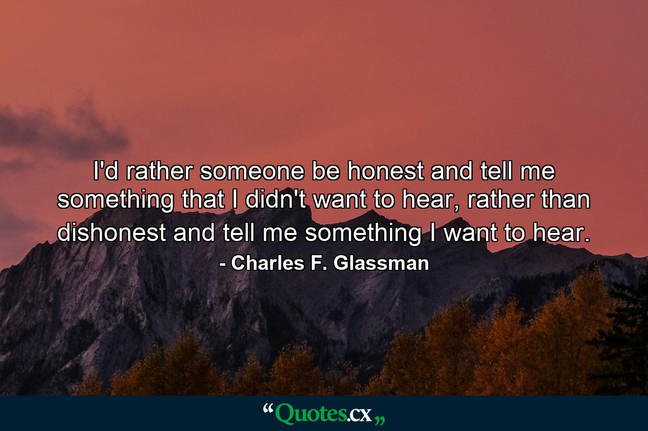 I'd rather someone be honest and tell me something that I didn't want to hear, rather than dishonest and tell me something I want to hear. - Quote by Charles F. Glassman