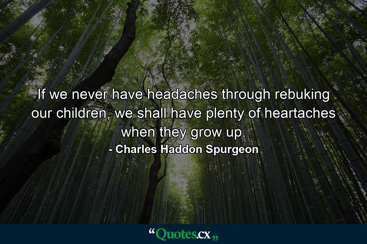 If we never have headaches through rebuking our children, we shall have plenty of heartaches when they grow up. - Quote by Charles Haddon Spurgeon