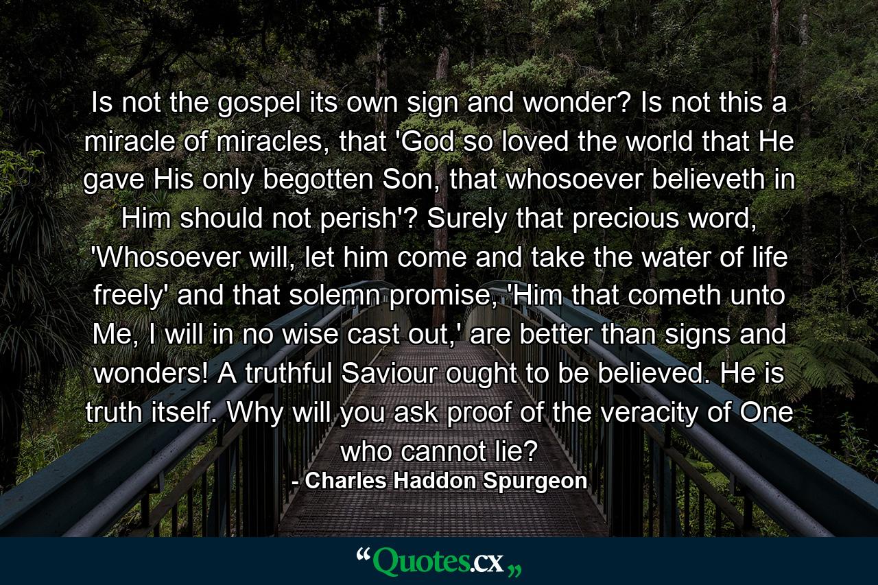 Is not the gospel its own sign and wonder? Is not this a miracle of miracles, that 'God so loved the world that He gave His only begotten Son, that whosoever believeth in Him should not perish'? Surely that precious word, 'Whosoever will, let him come and take the water of life freely' and that solemn promise, 'Him that cometh unto Me, I will in no wise cast out,' are better than signs and wonders! A truthful Saviour ought to be believed. He is truth itself. Why will you ask proof of the veracity of One who cannot lie? - Quote by Charles Haddon Spurgeon