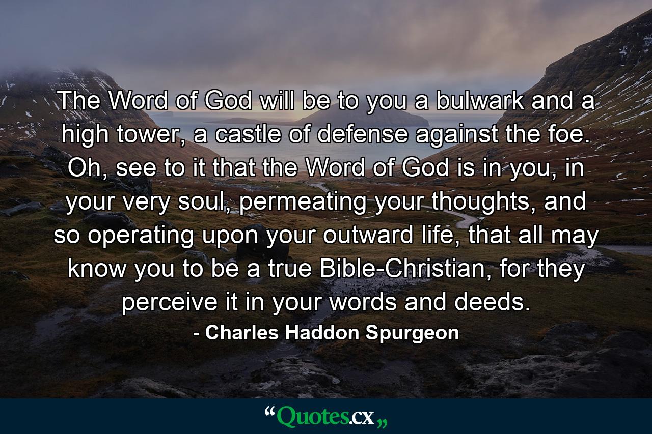 The Word of God will be to you a bulwark and a high tower, a castle of defense against the foe. Oh, see to it that the Word of God is in you, in your very soul, permeating your thoughts, and so operating upon your outward life, that all may know you to be a true Bible-Christian, for they perceive it in your words and deeds. - Quote by Charles Haddon Spurgeon