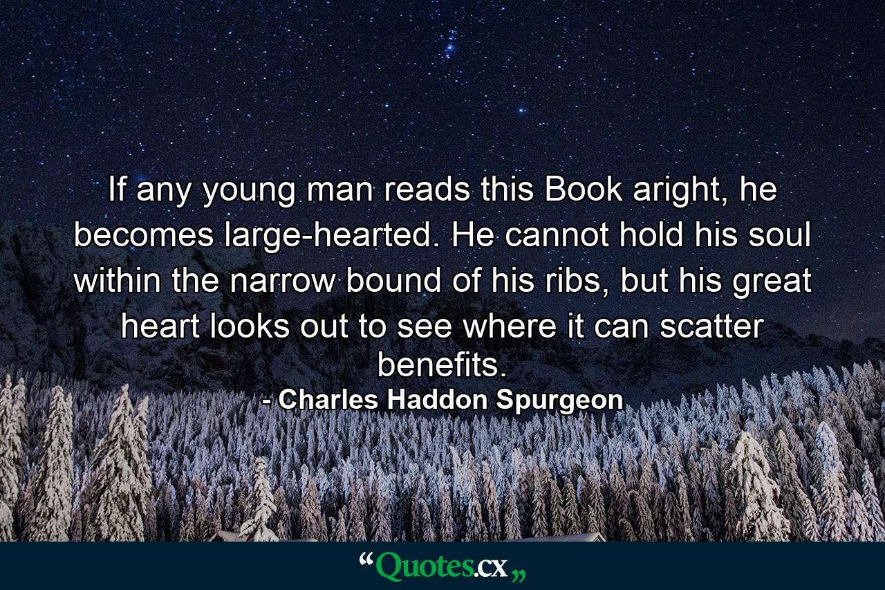 If any young man reads this Book aright, he becomes large-hearted. He cannot hold his soul within the narrow bound of his ribs, but his great heart looks out to see where it can scatter benefits. - Quote by Charles Haddon Spurgeon