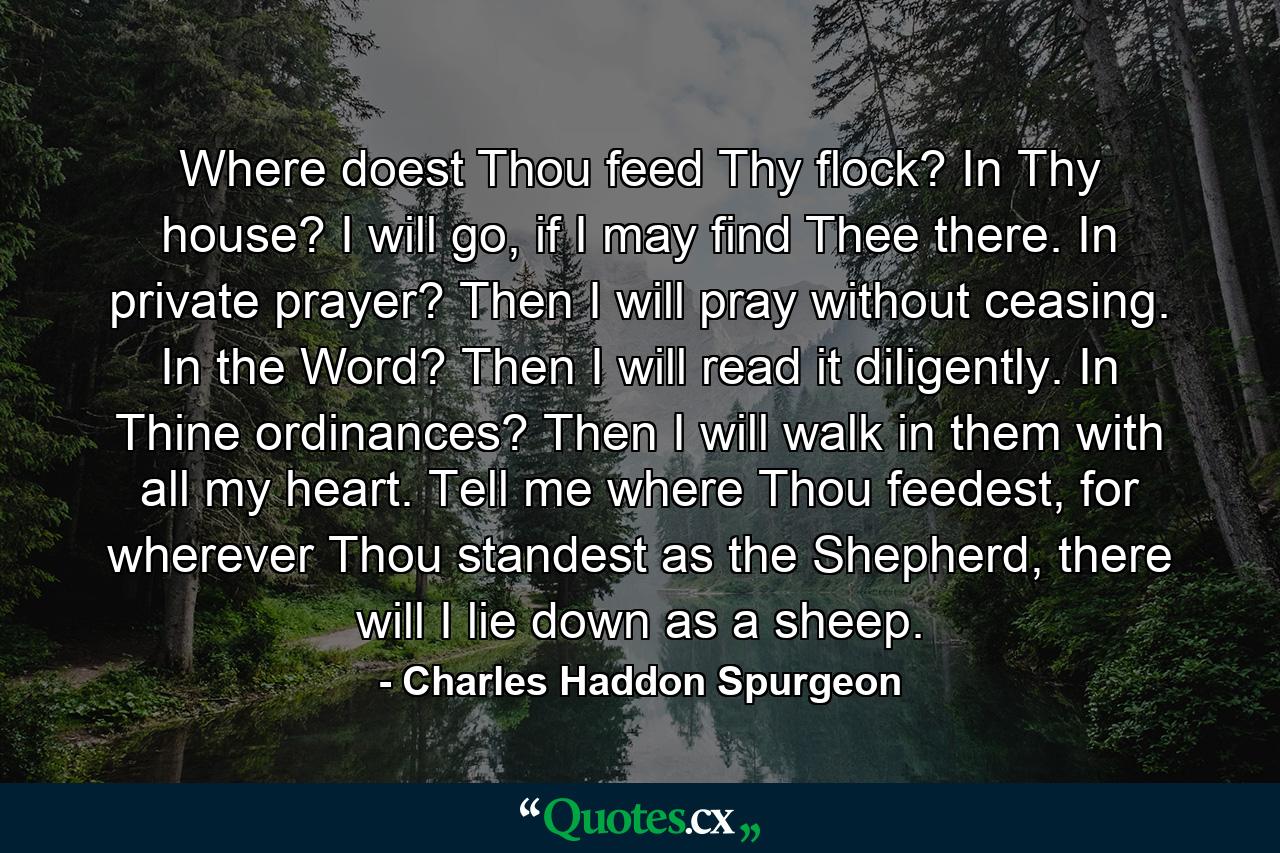 Where doest Thou feed Thy flock? In Thy house? I will go, if I may find Thee there. In private prayer? Then I will pray without ceasing. In the Word? Then I will read it diligently. In Thine ordinances? Then I will walk in them with all my heart. Tell me where Thou feedest, for wherever Thou standest as the Shepherd, there will I lie down as a sheep. - Quote by Charles Haddon Spurgeon