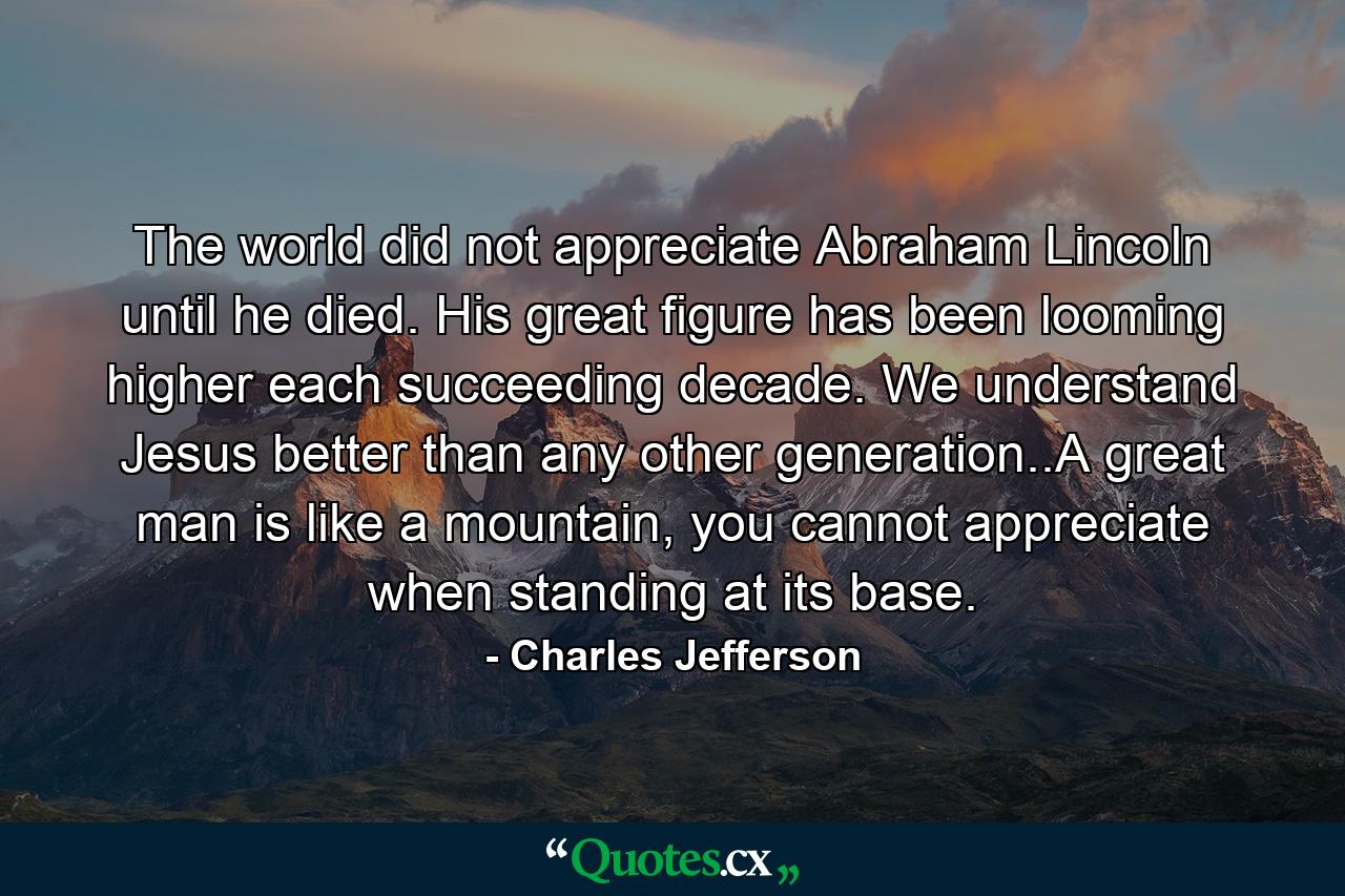 The world did not appreciate Abraham Lincoln until he died. His great figure has been looming higher each succeeding decade. We understand Jesus better than any other generation..A great man is like a mountain, you cannot appreciate when standing at its base. - Quote by Charles Jefferson