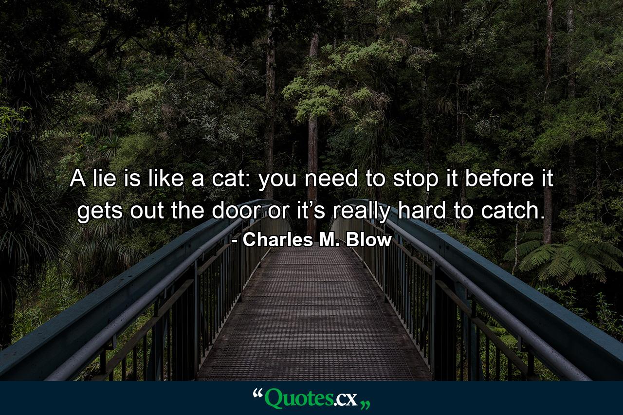 A lie is like a cat: you need to stop it before it gets out the door or it’s really hard to catch. - Quote by Charles M. Blow