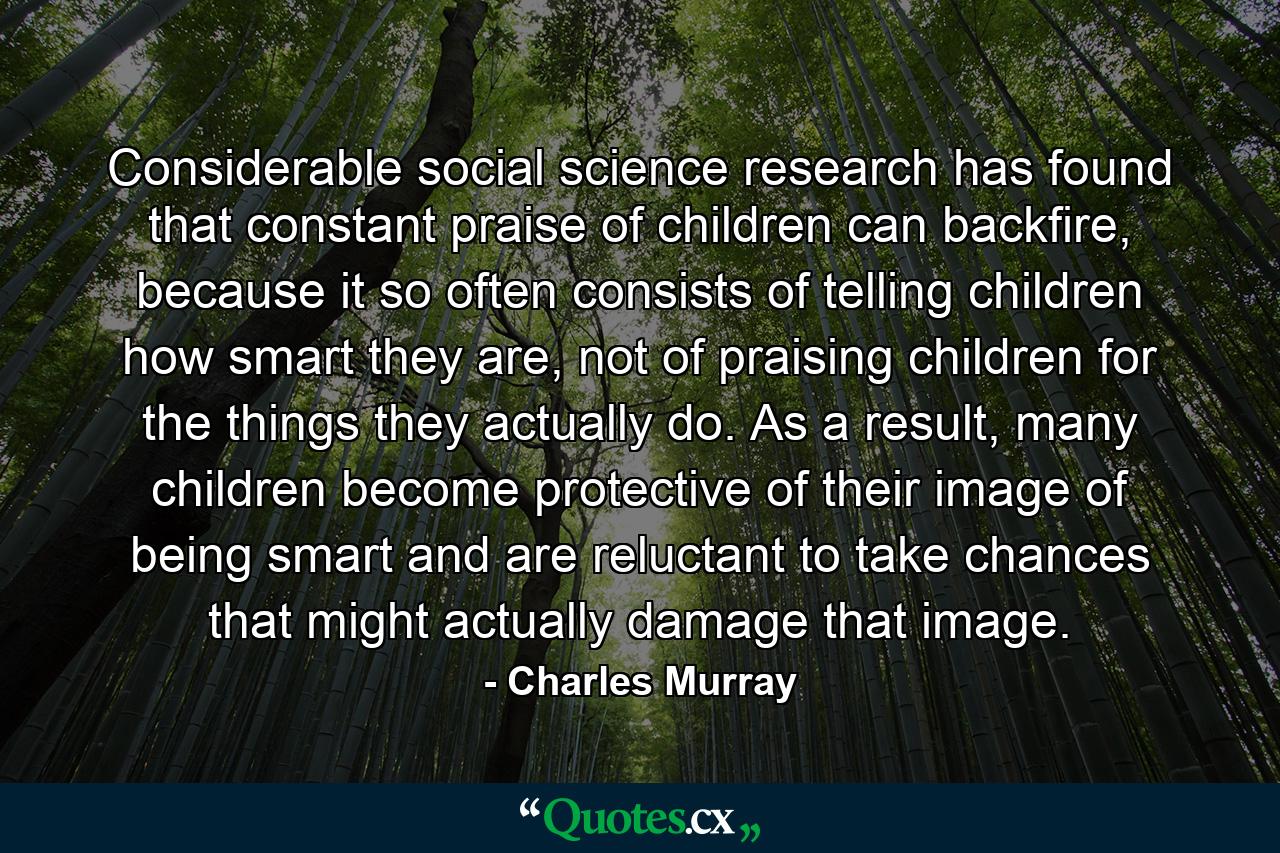 Considerable social science research has found that constant praise of children can backfire, because it so often consists of telling children how smart they are, not of praising children for the things they actually do. As a result, many children become protective of their image of being smart and are reluctant to take chances that might actually damage that image. - Quote by Charles Murray