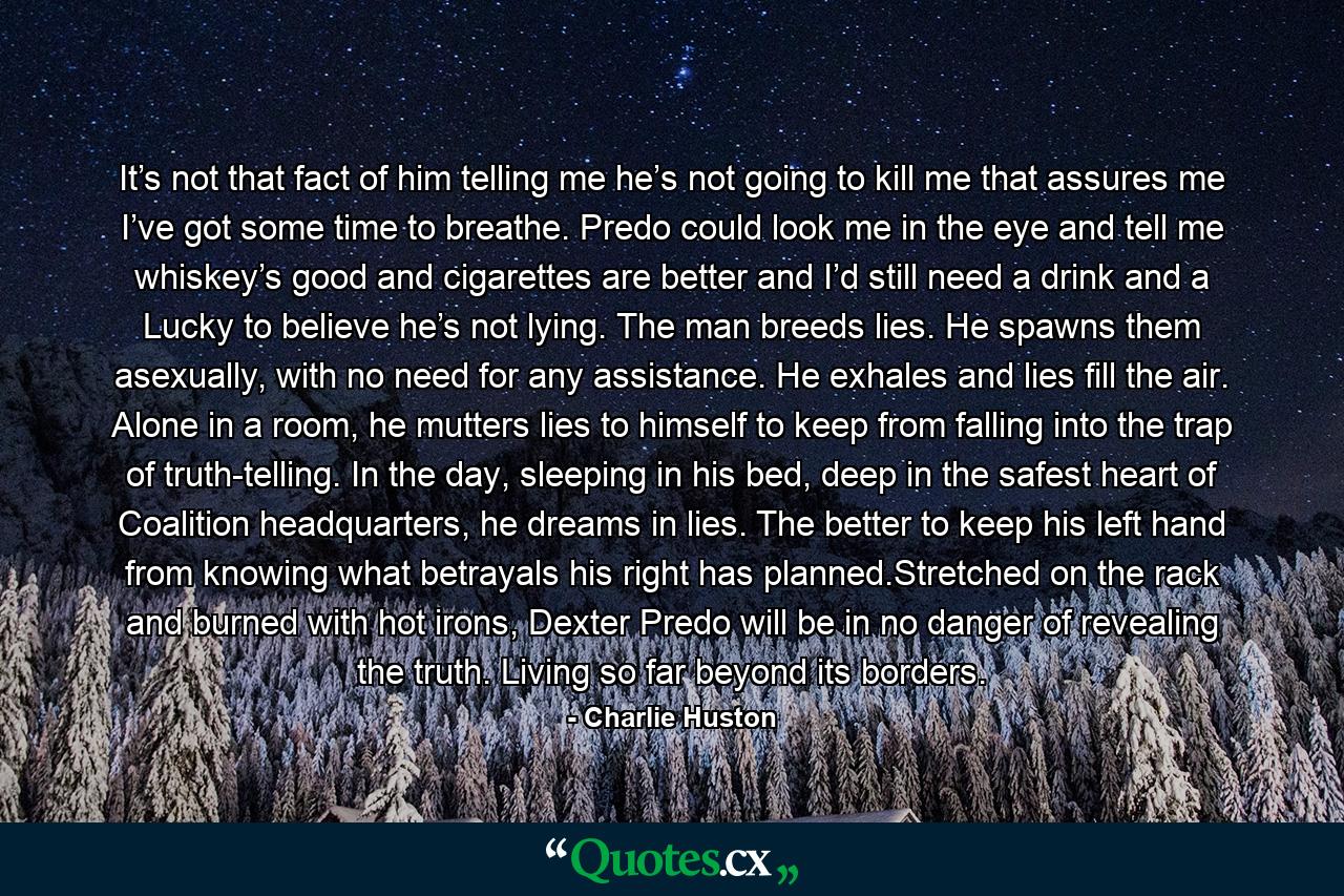 It’s not that fact of him telling me he’s not going to kill me that assures me I’ve got some time to breathe. Predo could look me in the eye and tell me whiskey’s good and cigarettes are better and I’d still need a drink and a Lucky to believe he’s not lying. The man breeds lies. He spawns them asexually, with no need for any assistance. He exhales and lies fill the air. Alone in a room, he mutters lies to himself to keep from falling into the trap of truth-telling. In the day, sleeping in his bed, deep in the safest heart of Coalition headquarters, he dreams in lies. The better to keep his left hand from knowing what betrayals his right has planned.Stretched on the rack and burned with hot irons, Dexter Predo will be in no danger of revealing the truth. Living so far beyond its borders. - Quote by Charlie Huston