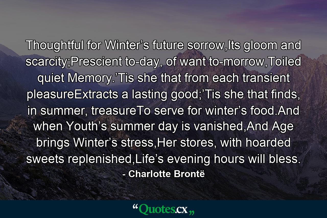 Thoughtful for Winter’s future sorrow,Its gloom and scarcity;Prescient to-day, of want to-morrow,Toiled quiet Memory.’Tis she that from each transient pleasureExtracts a lasting good;’Tis she that finds, in summer, treasureTo serve for winter’s food.And when Youth’s summer day is vanished,And Age brings Winter’s stress,Her stores, with hoarded sweets replenished,Life’s evening hours will bless. - Quote by Charlotte Brontë