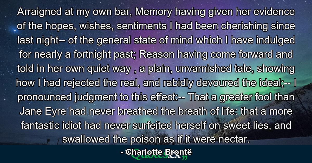 Arraigned at my own bar, Memory having given her evidence of the hopes, wishes, sentiments I had been cherishing since last night-- of the general state of mind which I have indulged for nearly a fortnight past; Reason having come forward and told in her own quiet way , a plain, unvarnished tale, showing how I had rejected the real, and rabidly devoured the ideal;-- I pronounced judgment to this effect:-- That a greater fool than Jane Eyre had never breathed the breath of life: that a more fantastic idiot had never surfeited herself on sweet lies, and swallowed the poison as if it were nectar. - Quote by Charlotte Brontë