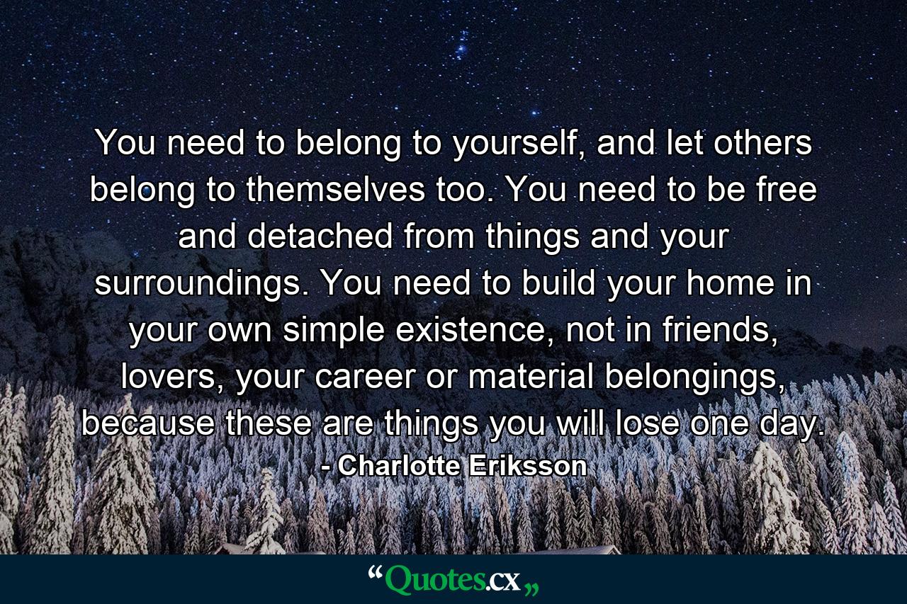 You need to belong to yourself, and let others belong to themselves too. You need to be free and detached from things and your surroundings. You need to build your home in your own simple existence, not in friends, lovers, your career or material belongings, because these are things you will lose one day. - Quote by Charlotte Eriksson