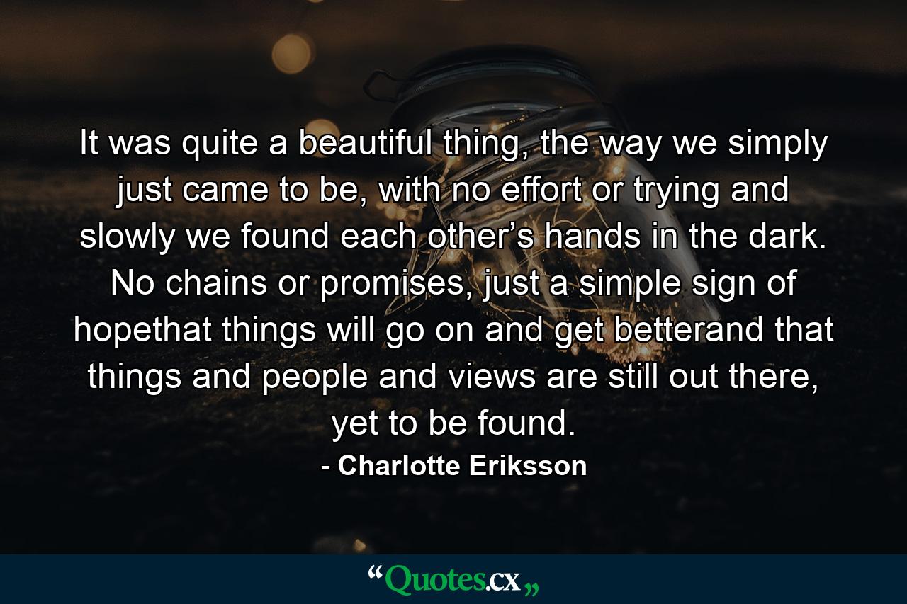 It was quite a beautiful thing, the way we simply just came to be, with no effort or trying and slowly we found each other’s hands in the dark. No chains or promises, just a simple sign of hopethat things will go on and get betterand that things and people and views are still out there, yet to be found. - Quote by Charlotte Eriksson