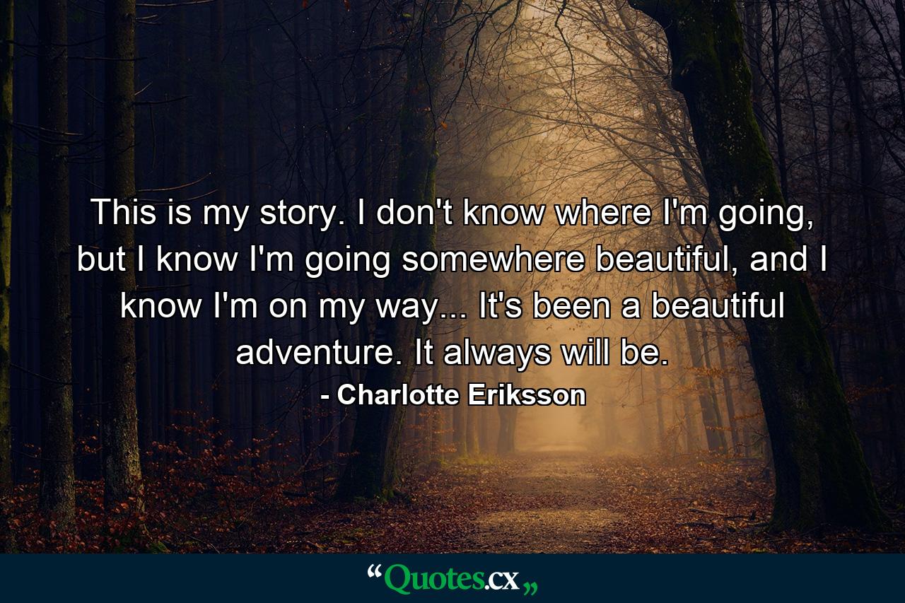 This is my story. I don't know where I'm going, but I know I'm going somewhere beautiful, and I know I'm on my way... It's been a beautiful adventure. It always will be. - Quote by Charlotte Eriksson