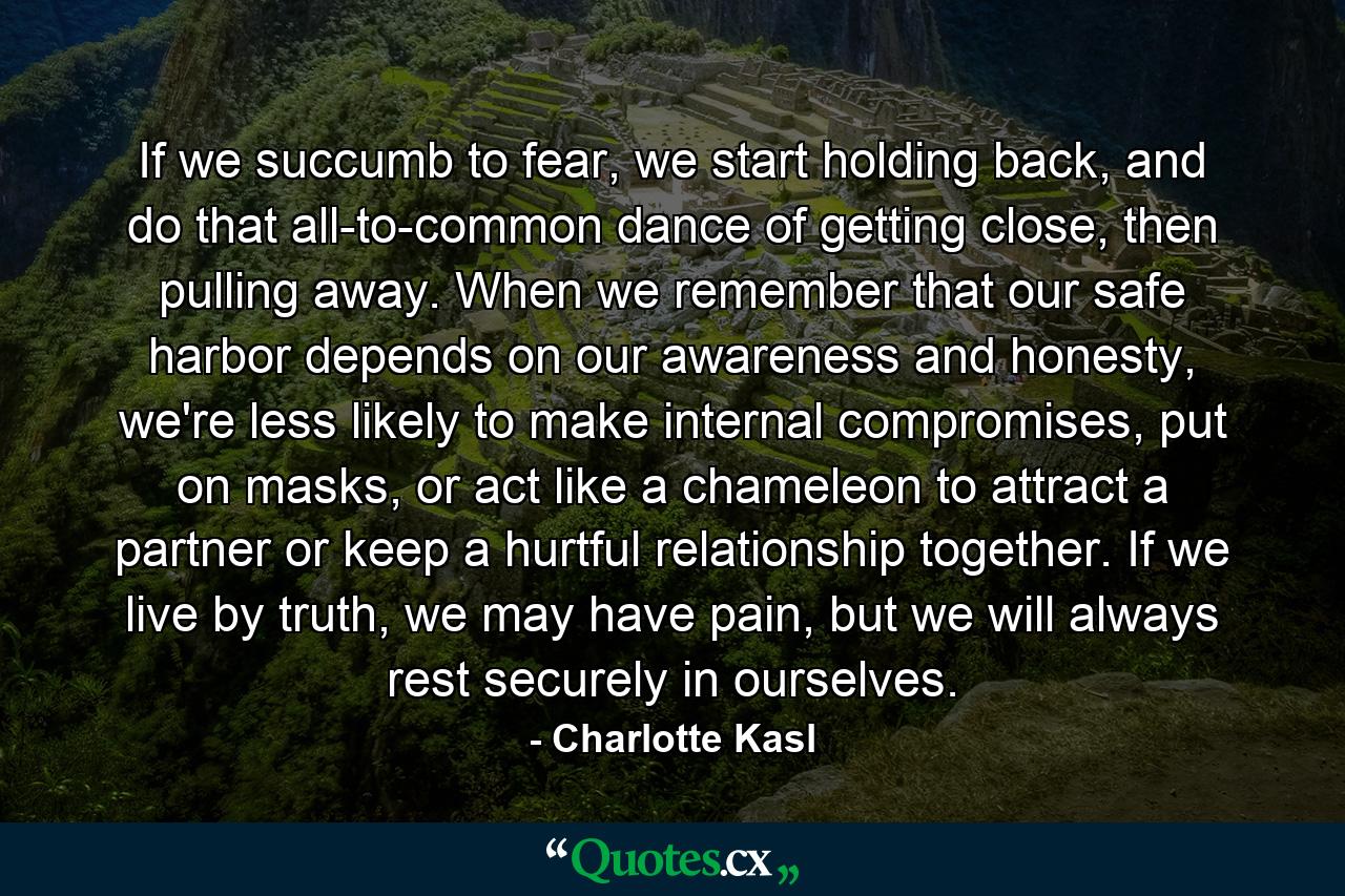 If we succumb to fear, we start holding back, and do that all-to-common dance of getting close, then pulling away. When we remember that our safe harbor depends on our awareness and honesty, we're less likely to make internal compromises, put on masks, or act like a chameleon to attract a partner or keep a hurtful relationship together. If we live by truth, we may have pain, but we will always rest securely in ourselves. - Quote by Charlotte Kasl