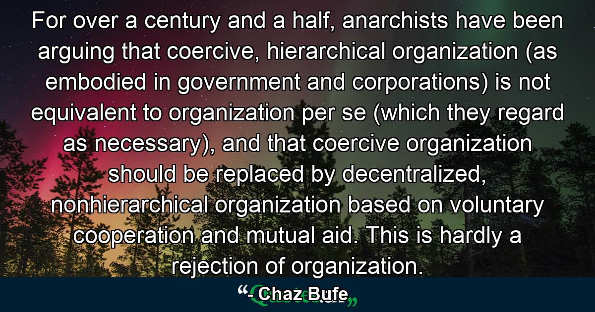 For over a century and a half, anarchists have been arguing that coercive, hierarchical organization (as embodied in government and corporations) is not equivalent to organization per se (which they regard as necessary), and that coercive organization should be replaced by decentralized, nonhierarchical organization based on voluntary cooperation and mutual aid. This is hardly a rejection of organization. - Quote by Chaz Bufe