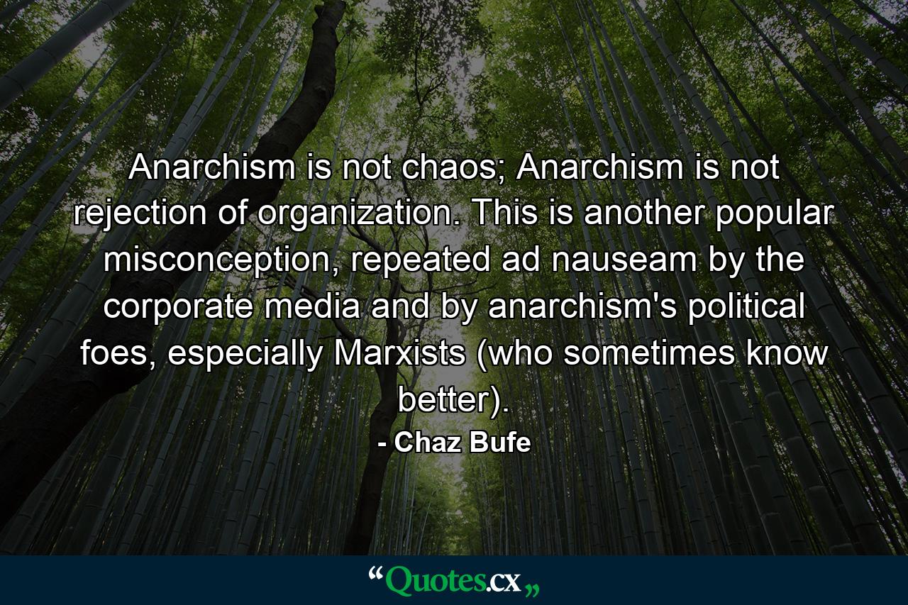 Anarchism is not chaos; Anarchism is not rejection of organization. This is another popular misconception, repeated ad nauseam by the corporate media and by anarchism's political foes, especially Marxists (who sometimes know better). - Quote by Chaz Bufe