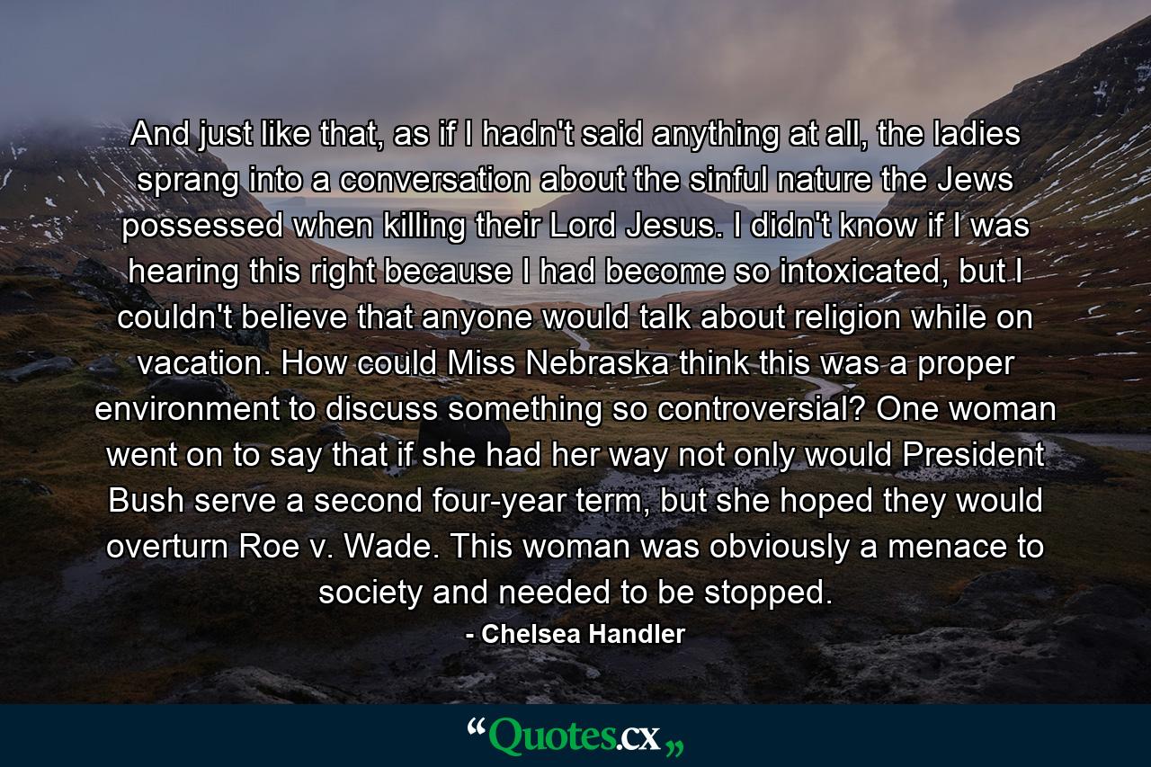 And just like that, as if I hadn't said anything at all, the ladies sprang into a conversation about the sinful nature the Jews possessed when killing their Lord Jesus. I didn't know if I was hearing this right because I had become so intoxicated, but I couldn't believe that anyone would talk about religion while on vacation. How could Miss Nebraska think this was a proper environment to discuss something so controversial? One woman went on to say that if she had her way not only would President Bush serve a second four-year term, but she hoped they would overturn Roe v. Wade. This woman was obviously a menace to society and needed to be stopped. - Quote by Chelsea Handler