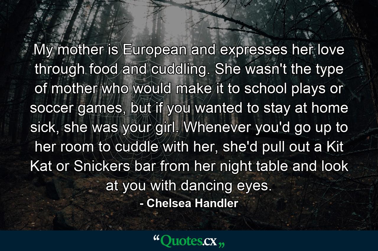 My mother is European and expresses her love through food and cuddling. She wasn't the type of mother who would make it to school plays or soccer games, but if you wanted to stay at home sick, she was your girl. Whenever you'd go up to her room to cuddle with her, she'd pull out a Kit Kat or Snickers bar from her night table and look at you with dancing eyes. - Quote by Chelsea Handler