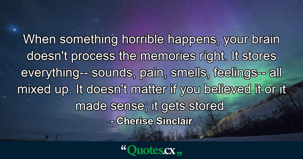 When something horrible happens, your brain doesn't process the memories right. It stores everything-- sounds, pain, smells, feelings-- all mixed up. It doesn't matter if you believed it or it made sense; it gets stored. - Quote by Cherise Sinclair