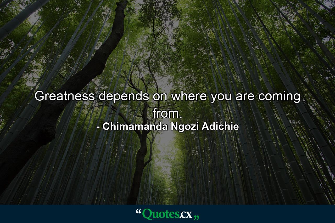 Greatness depends on where you are coming from. - Quote by Chimamanda Ngozi Adichie