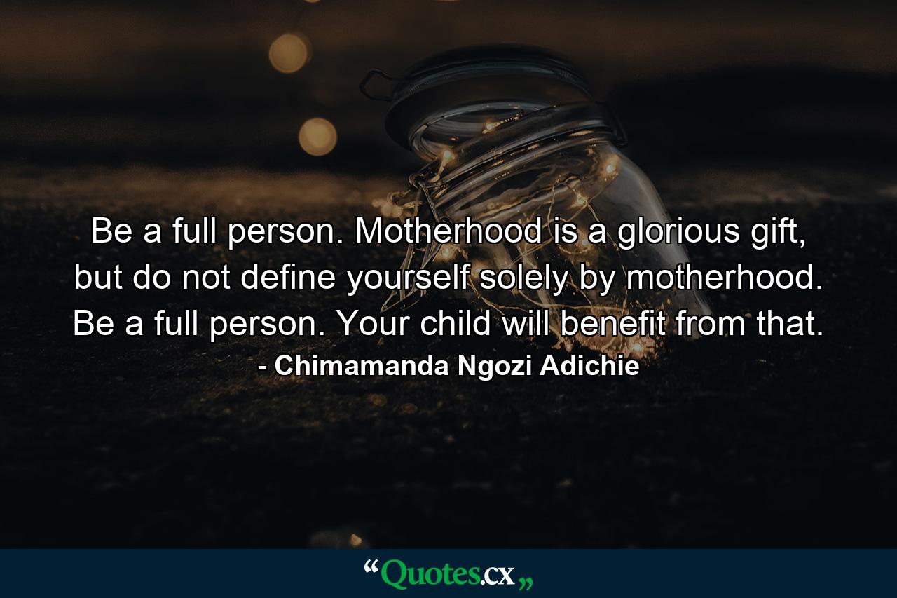 Be a full person. Motherhood is a glorious gift, but do not define yourself solely by motherhood. Be a full person. Your child will benefit from that. - Quote by Chimamanda Ngozi Adichie