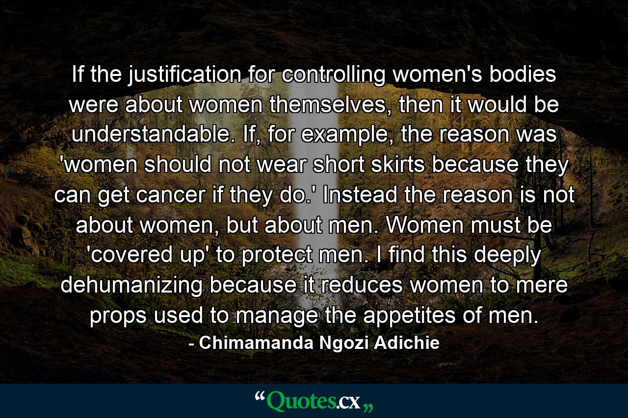 If the justification for controlling women's bodies were about women themselves, then it would be understandable. If, for example, the reason was 'women should not wear short skirts because they can get cancer if they do.' Instead the reason is not about women, but about men. Women must be 'covered up' to protect men. I find this deeply dehumanizing because it reduces women to mere props used to manage the appetites of men. - Quote by Chimamanda Ngozi Adichie