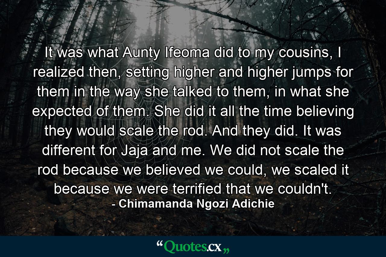 It was what Aunty Ifeoma did to my cousins, I realized then, setting higher and higher jumps for them in the way she talked to them, in what she expected of them. She did it all the time believing they would scale the rod. And they did. It was different for Jaja and me. We did not scale the rod because we believed we could, we scaled it because we were terrified that we couldn't. - Quote by Chimamanda Ngozi Adichie