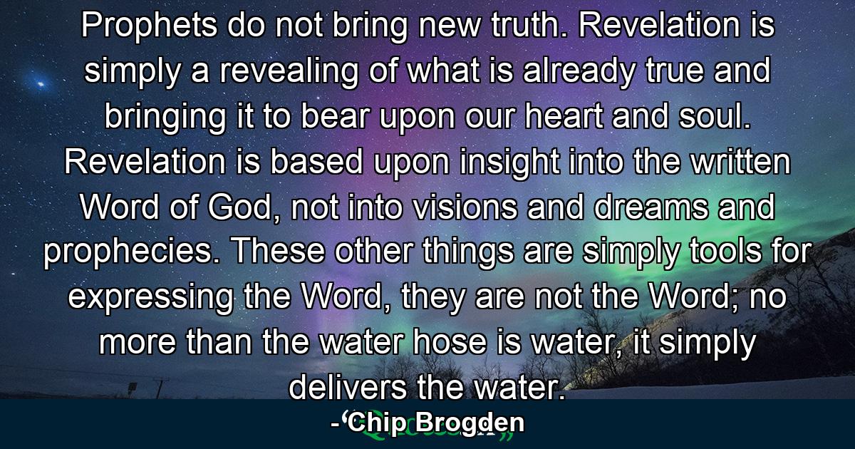 Prophets do not bring new truth. Revelation is simply a revealing of what is already true and bringing it to bear upon our heart and soul. Revelation is based upon insight into the written Word of God, not into visions and dreams and prophecies. These other things are simply tools for expressing the Word, they are not the Word; no more than the water hose is water, it simply delivers the water. - Quote by Chip Brogden