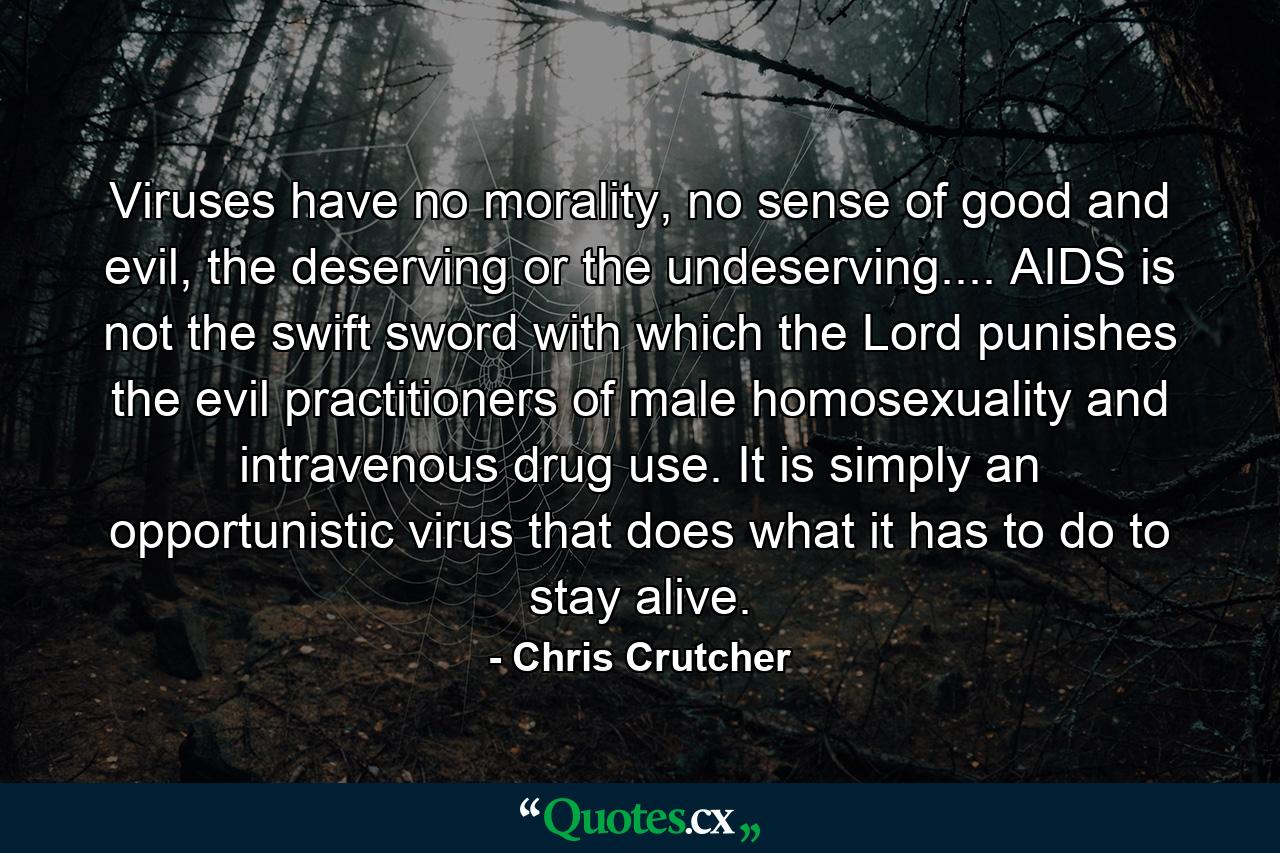 Viruses have no morality, no sense of good and evil, the deserving or the undeserving.... AIDS is not the swift sword with which the Lord punishes the evil practitioners of male homosexuality and intravenous drug use. It is simply an opportunistic virus that does what it has to do to stay alive. - Quote by Chris Crutcher