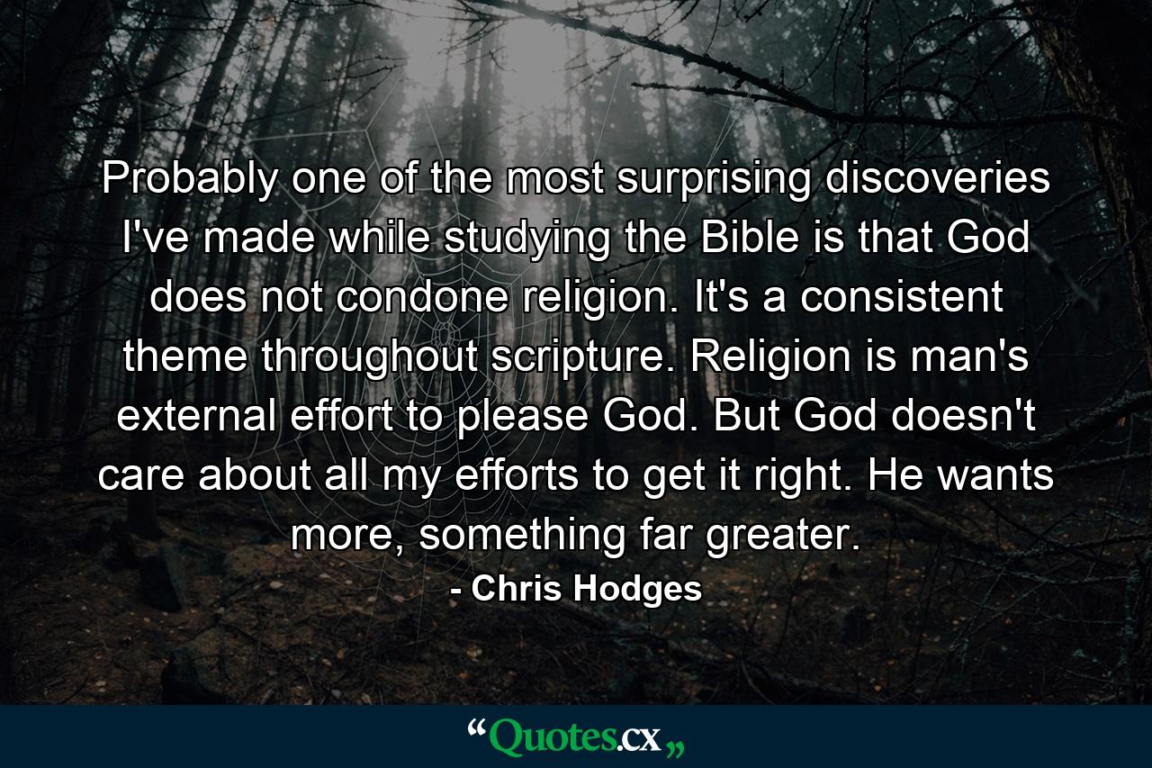 Probably one of the most surprising discoveries I've made while studying the Bible is that God does not condone religion. It's a consistent theme throughout scripture. Religion is man's external effort to please God. But God doesn't care about all my efforts to get it right. He wants more, something far greater. - Quote by Chris Hodges