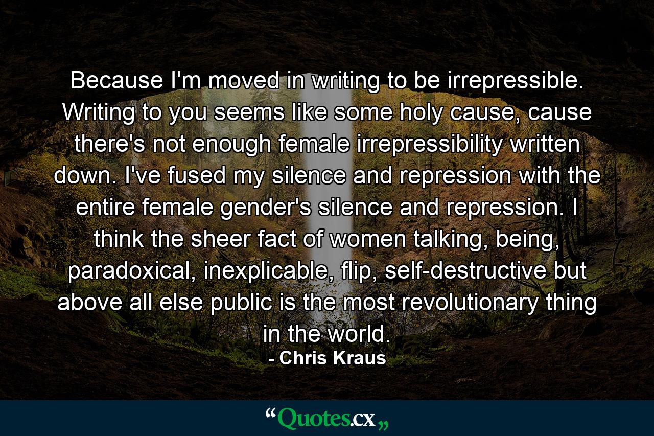 Because I'm moved in writing to be irrepressible. Writing to you seems like some holy cause, cause there's not enough female irrepressibility written down. I've fused my silence and repression with the entire female gender's silence and repression. I think the sheer fact of women talking, being, paradoxical, inexplicable, flip, self-destructive but above all else public is the most revolutionary thing in the world. - Quote by Chris Kraus